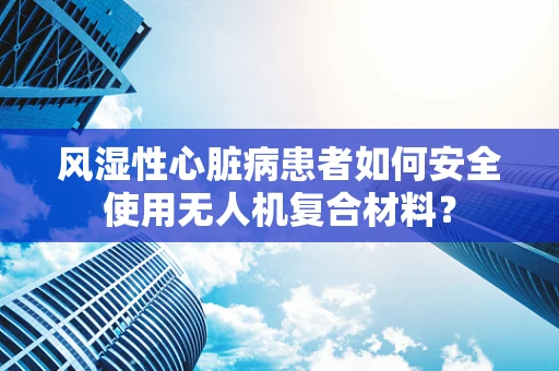 风湿性心脏病患者如何安全使用无人机复合材料？