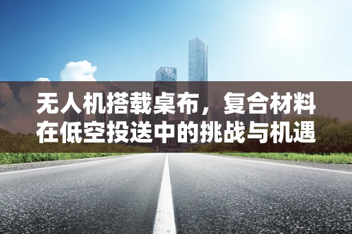 无人机搭载桌布，复合材料在低空投送中的挑战与机遇？