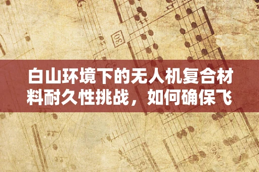 白山环境下的无人机复合材料耐久性挑战，如何确保飞行安全？