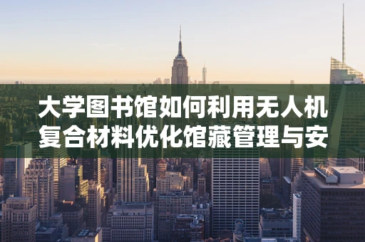 大学图书馆如何利用无人机复合材料优化馆藏管理与安全？