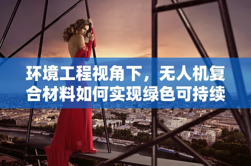 环境工程视角下，无人机复合材料如何实现绿色可持续？