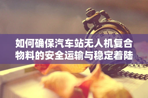 如何确保汽车站无人机复合物料的安全运输与稳定着陆？