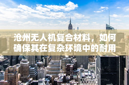 沧州无人机复合材料，如何确保其在复杂环境中的耐用性？