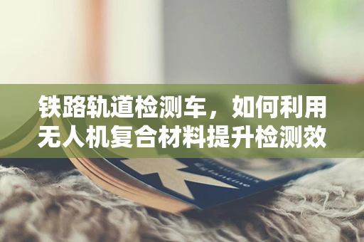铁路轨道检测车，如何利用无人机复合材料提升检测效率？
