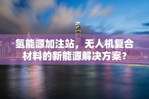 氢能源加注站，无人机复合材料的新能源解决方案？