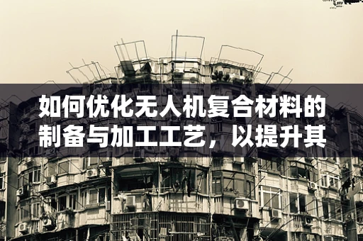如何优化无人机复合材料的制备与加工工艺，以提升其力学性能与轻量化？