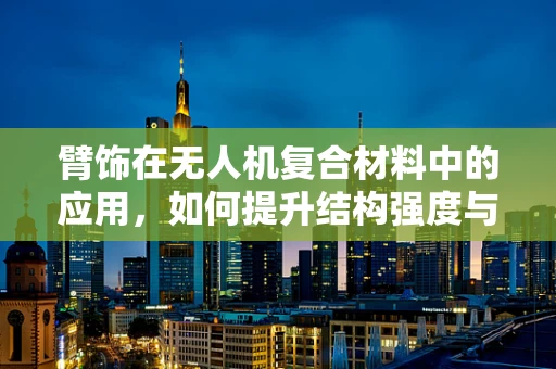 臂饰在无人机复合材料中的应用，如何提升结构强度与轻量化？