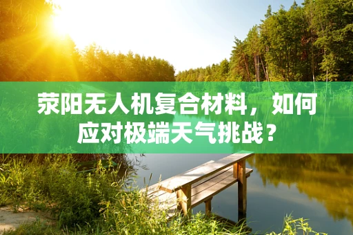 荥阳无人机复合材料，如何应对极端天气挑战？