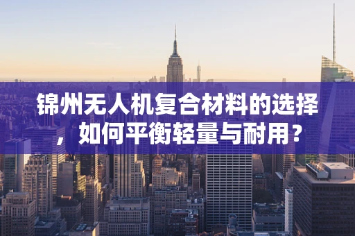 锦州无人机复合材料的选择，如何平衡轻量与耐用？