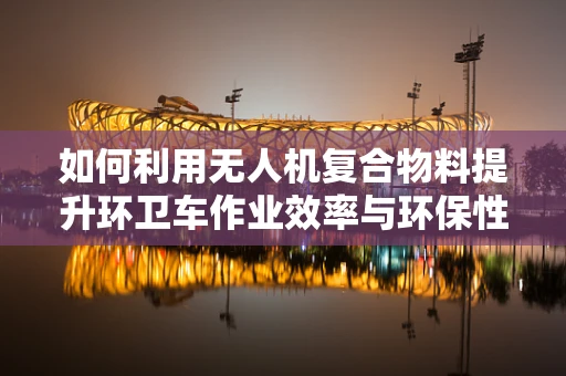 如何利用无人机复合物料提升环卫车作业效率与环保性能？
