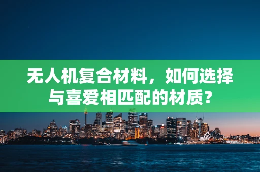 无人机复合材料，如何选择与喜爱相匹配的材质？