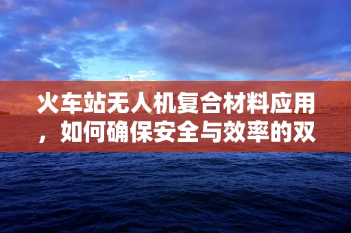 火车站无人机复合材料应用，如何确保安全与效率的双重保障？