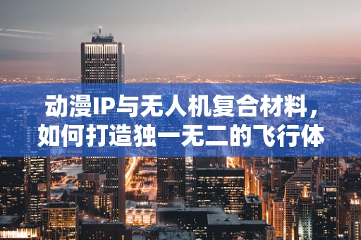动漫IP与无人机复合材料，如何打造独一无二的飞行体验？