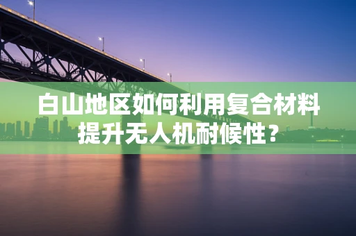 白山地区如何利用复合材料提升无人机耐候性？