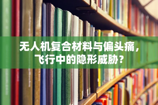 无人机复合材料与偏头痛，飞行中的隐形威胁？