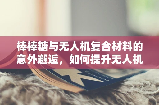 棒棒糖与无人机复合材料的意外邂逅，如何提升无人机结构的甜蜜韧性？