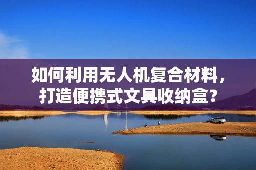 如何利用无人机复合材料，打造便携式文具收纳盒？
