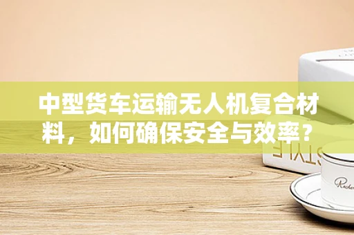 中型货车运输无人机复合材料，如何确保安全与效率？