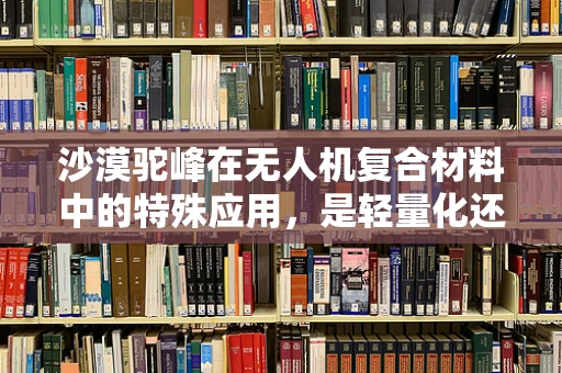 沙漠驼峰在无人机复合材料中的特殊应用，是轻量化还是耐热性的权衡？