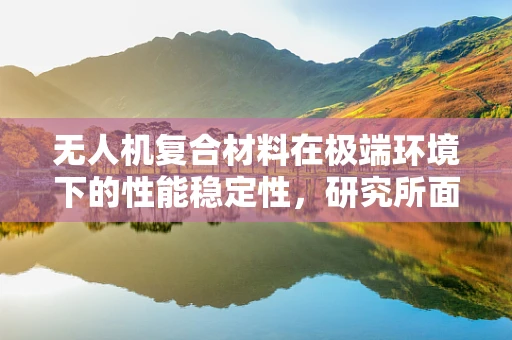 无人机复合材料在极端环境下的性能稳定性，研究所面临的挑战与解决方案