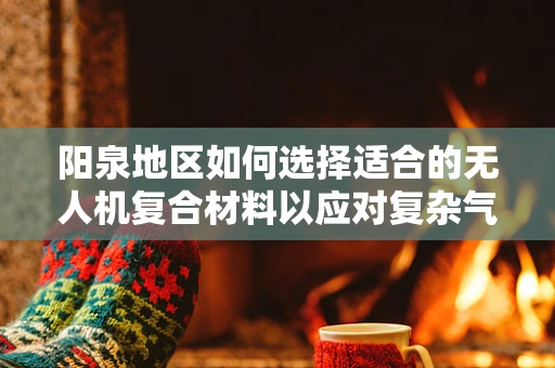 阳泉地区如何选择适合的无人机复合材料以应对复杂气候挑战？