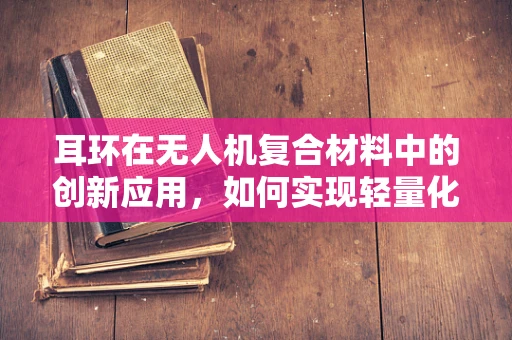 耳环在无人机复合材料中的创新应用，如何实现轻量化与结构强度的完美平衡？