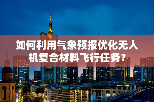 如何利用气象预报优化无人机复合材料飞行任务？