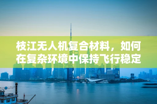 枝江无人机复合材料，如何在复杂环境中保持飞行稳定性？