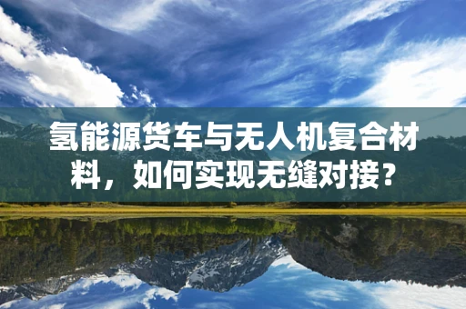 氢能源货车与无人机复合材料，如何实现无缝对接？