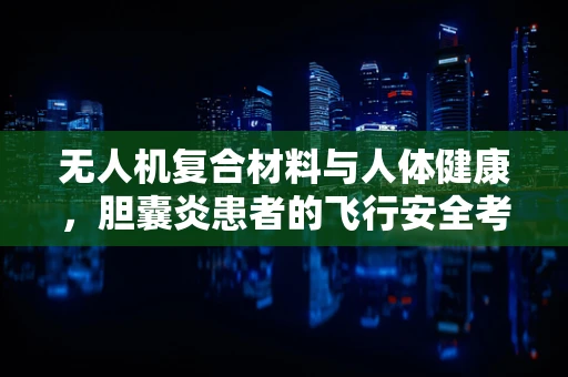 无人机复合材料与人体健康，胆囊炎患者的飞行安全考量