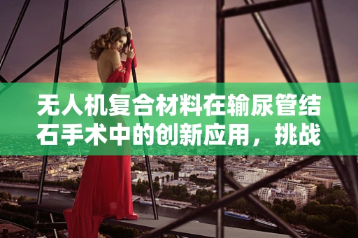 无人机复合材料在输尿管结石手术中的创新应用，挑战与机遇？