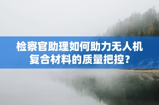 检察官助理如何助力无人机复合材料的质量把控？