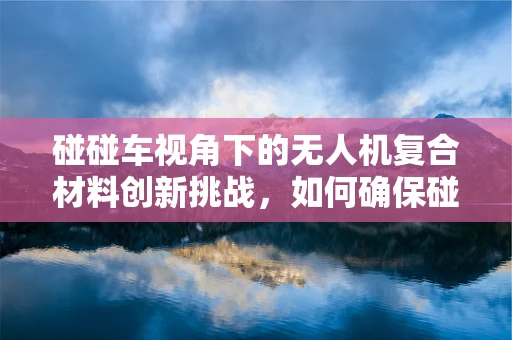 碰碰车视角下的无人机复合材料创新挑战，如何确保碰撞安全与性能平衡？