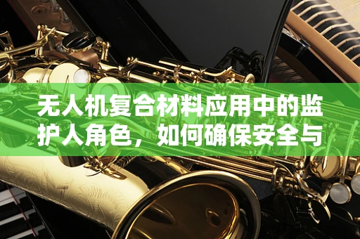 无人机复合材料应用中的监护人角色，如何确保安全与合规？