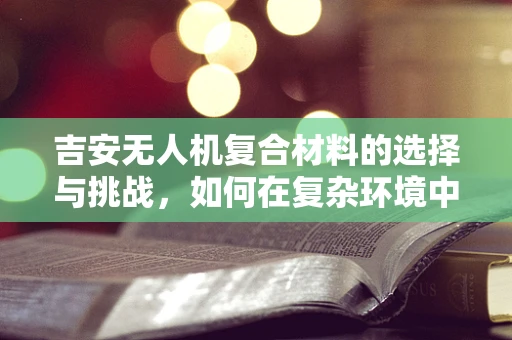 吉安无人机复合材料的选择与挑战，如何在复杂环境中确保飞行安全？