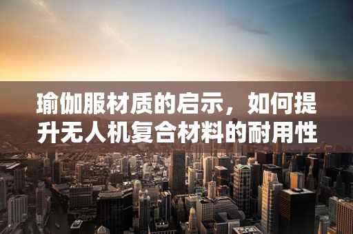 瑜伽服材质的启示，如何提升无人机复合材料的耐用性与舒适度？