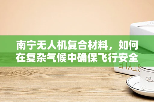 南宁无人机复合材料，如何在复杂气候中确保飞行安全？