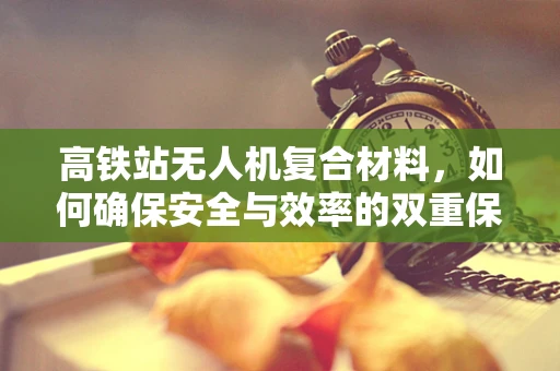高铁站无人机复合材料，如何确保安全与效率的双重保障？