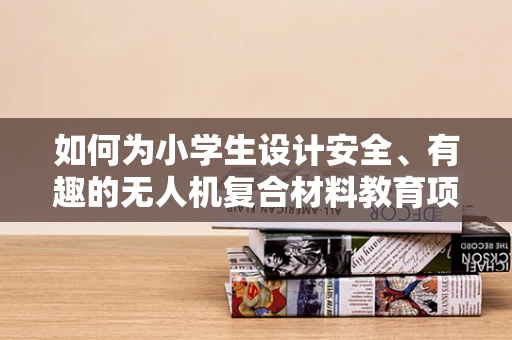 如何为小学生设计安全、有趣的无人机复合材料教育项目？