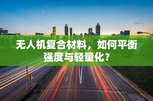无人机复合材料，如何平衡强度与轻量化？