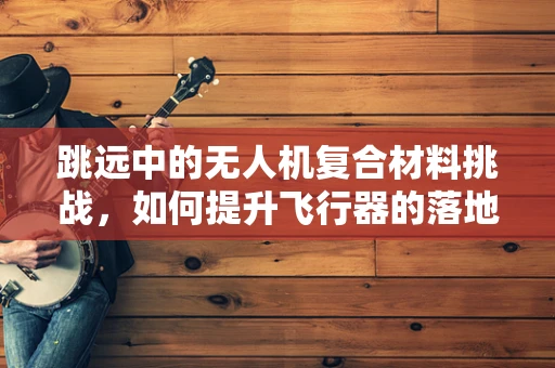 跳远中的无人机复合材料挑战，如何提升飞行器的落地稳定性？