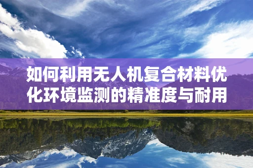 如何利用无人机复合材料优化环境监测的精准度与耐用性？
