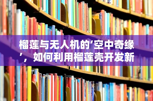榴莲与无人机的‘空中奇缘’，如何利用榴莲壳开发新型复合材料？