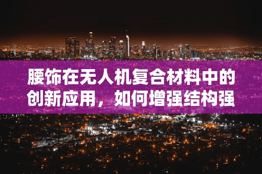腰饰在无人机复合材料中的创新应用，如何增强结构强度与轻量化？