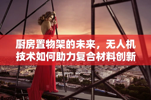 厨房置物架的未来，无人机技术如何助力复合材料创新？