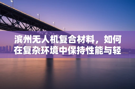 滨州无人机复合材料，如何在复杂环境中保持性能与轻量化？
