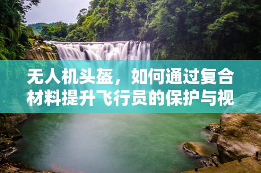 无人机头盔，如何通过复合材料提升飞行员的保护与视野？