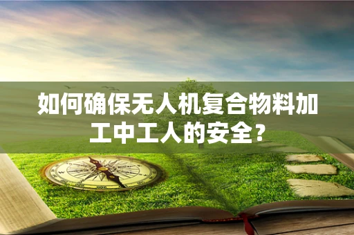如何确保无人机复合物料加工中工人的安全？