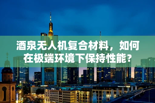 酒泉无人机复合材料，如何在极端环境下保持性能？