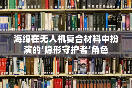 海绵在无人机复合材料中扮演的‘隐形守护者’角色